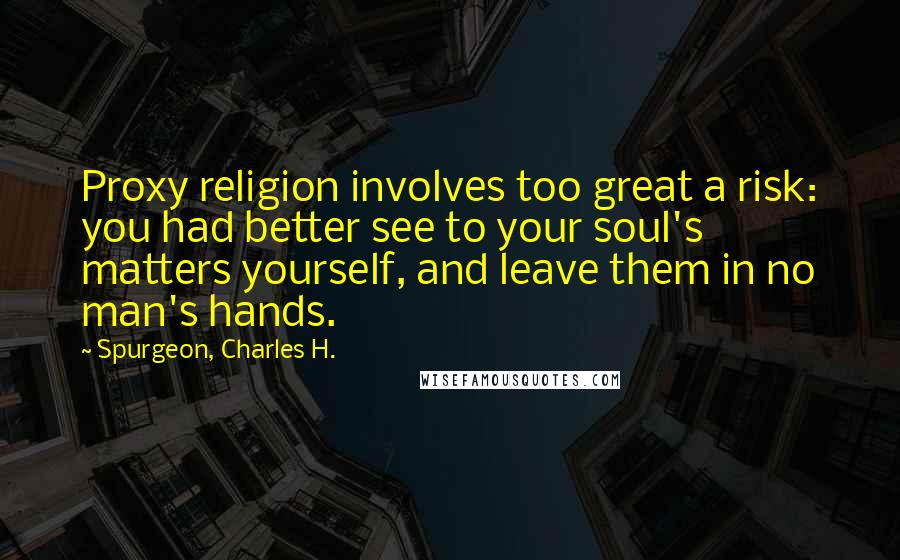 Spurgeon, Charles H. Quotes: Proxy religion involves too great a risk: you had better see to your soul's matters yourself, and leave them in no man's hands.
