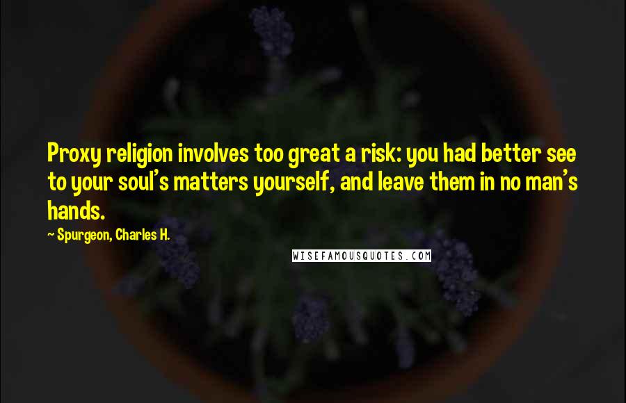 Spurgeon, Charles H. Quotes: Proxy religion involves too great a risk: you had better see to your soul's matters yourself, and leave them in no man's hands.