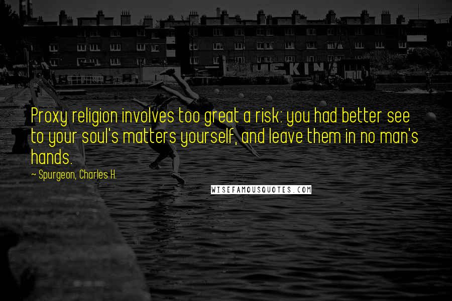 Spurgeon, Charles H. Quotes: Proxy religion involves too great a risk: you had better see to your soul's matters yourself, and leave them in no man's hands.