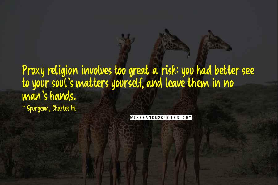 Spurgeon, Charles H. Quotes: Proxy religion involves too great a risk: you had better see to your soul's matters yourself, and leave them in no man's hands.