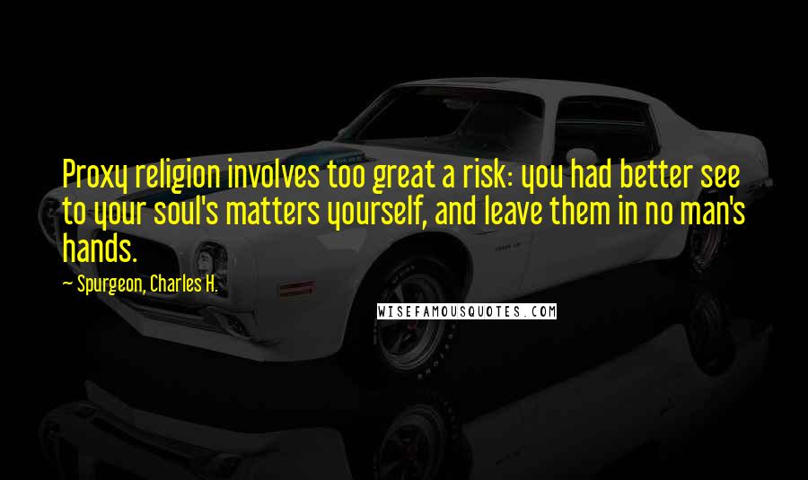 Spurgeon, Charles H. Quotes: Proxy religion involves too great a risk: you had better see to your soul's matters yourself, and leave them in no man's hands.