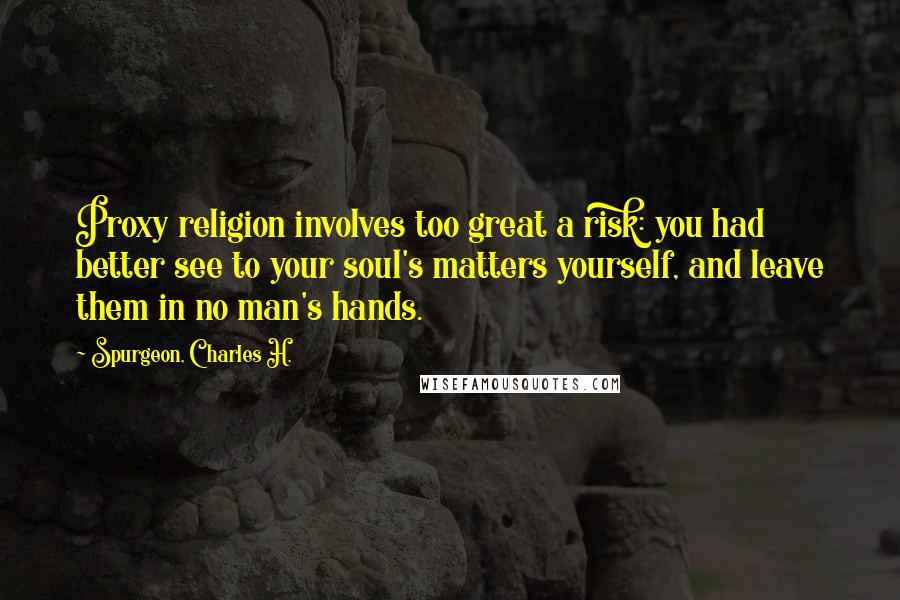 Spurgeon, Charles H. Quotes: Proxy religion involves too great a risk: you had better see to your soul's matters yourself, and leave them in no man's hands.