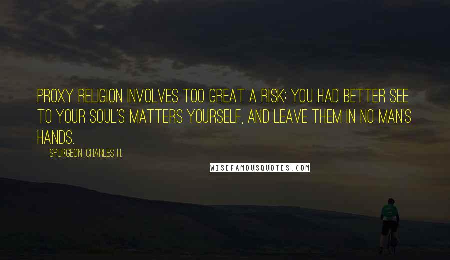 Spurgeon, Charles H. Quotes: Proxy religion involves too great a risk: you had better see to your soul's matters yourself, and leave them in no man's hands.