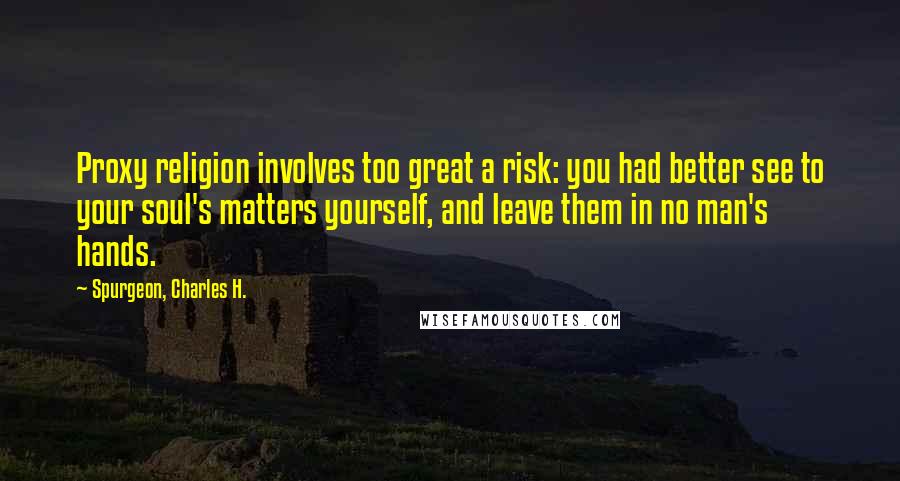 Spurgeon, Charles H. Quotes: Proxy religion involves too great a risk: you had better see to your soul's matters yourself, and leave them in no man's hands.