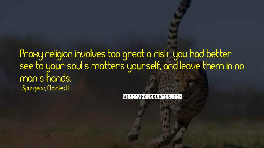 Spurgeon, Charles H. Quotes: Proxy religion involves too great a risk: you had better see to your soul's matters yourself, and leave them in no man's hands.