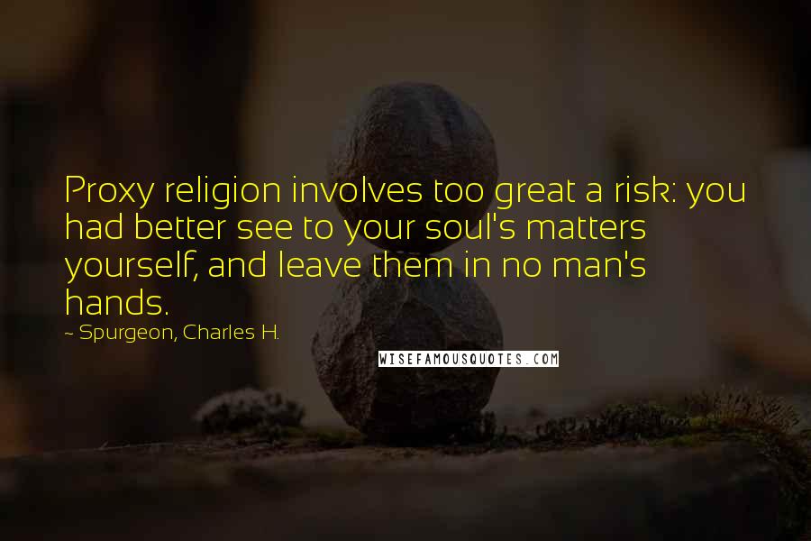 Spurgeon, Charles H. Quotes: Proxy religion involves too great a risk: you had better see to your soul's matters yourself, and leave them in no man's hands.