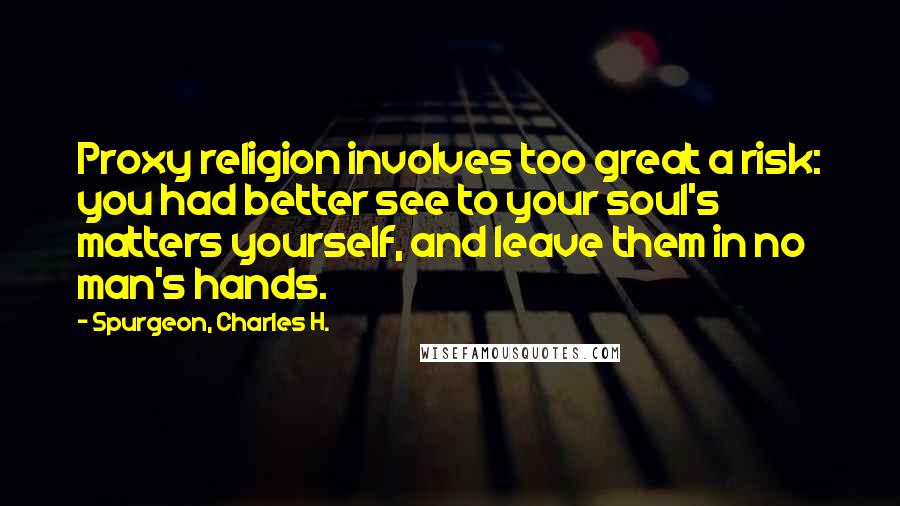 Spurgeon, Charles H. Quotes: Proxy religion involves too great a risk: you had better see to your soul's matters yourself, and leave them in no man's hands.