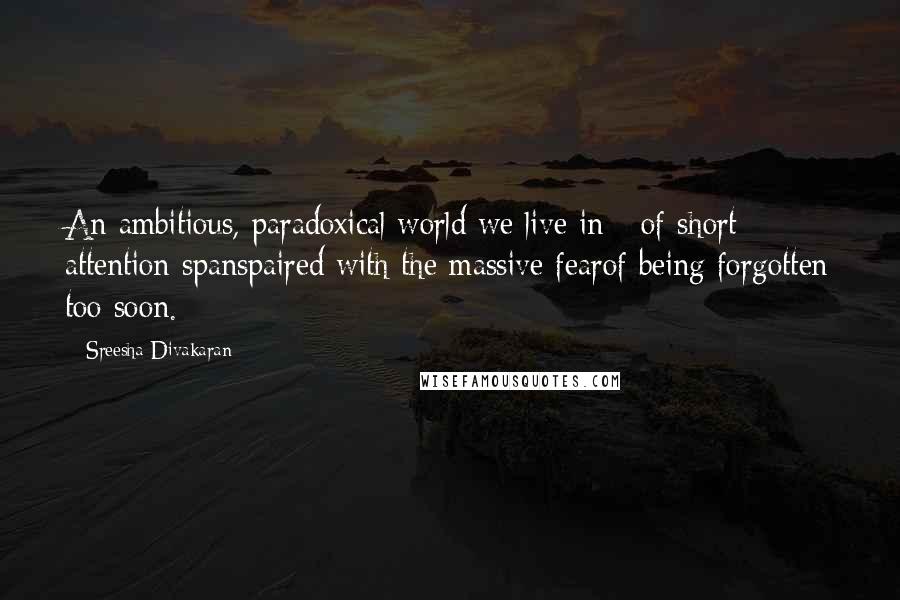 Sreesha Divakaran Quotes: An ambitious, paradoxical world we live in - of short attention spanspaired with the massive fearof being forgotten too soon.