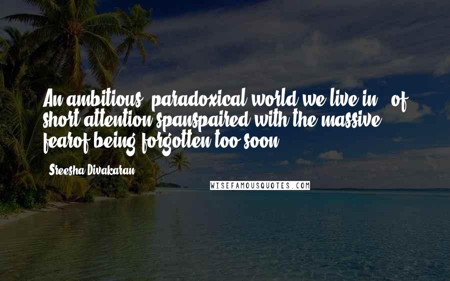 Sreesha Divakaran Quotes: An ambitious, paradoxical world we live in - of short attention spanspaired with the massive fearof being forgotten too soon.