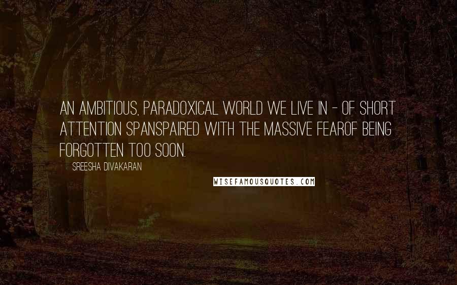 Sreesha Divakaran Quotes: An ambitious, paradoxical world we live in - of short attention spanspaired with the massive fearof being forgotten too soon.