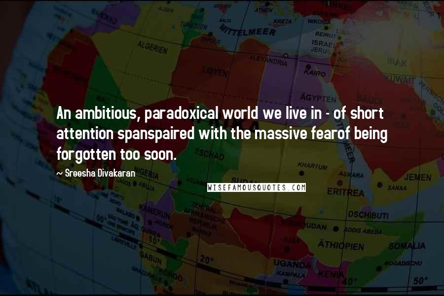 Sreesha Divakaran Quotes: An ambitious, paradoxical world we live in - of short attention spanspaired with the massive fearof being forgotten too soon.