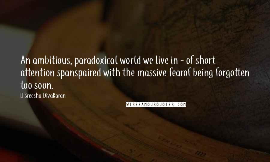 Sreesha Divakaran Quotes: An ambitious, paradoxical world we live in - of short attention spanspaired with the massive fearof being forgotten too soon.