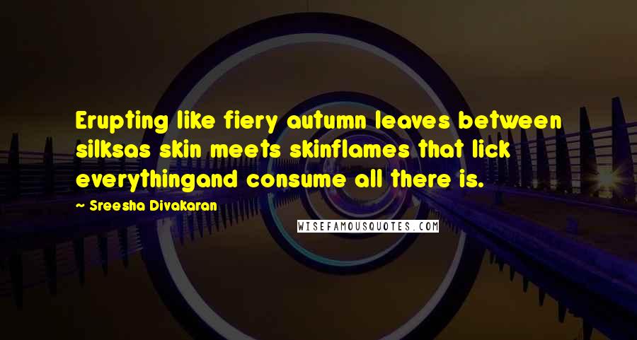 Sreesha Divakaran Quotes: Erupting like fiery autumn leaves between silksas skin meets skinflames that lick everythingand consume all there is.