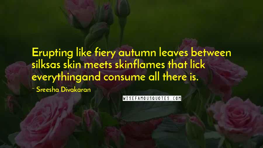 Sreesha Divakaran Quotes: Erupting like fiery autumn leaves between silksas skin meets skinflames that lick everythingand consume all there is.