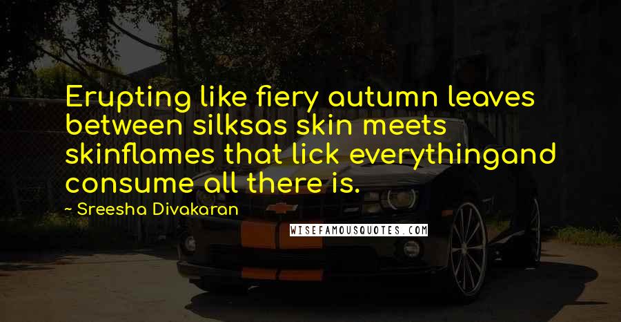 Sreesha Divakaran Quotes: Erupting like fiery autumn leaves between silksas skin meets skinflames that lick everythingand consume all there is.