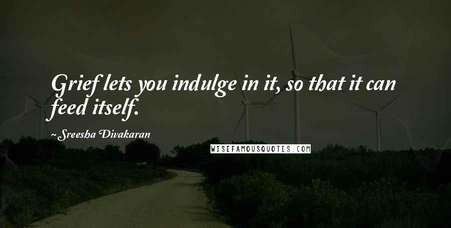 Sreesha Divakaran Quotes: Grief lets you indulge in it, so that it can feed itself.