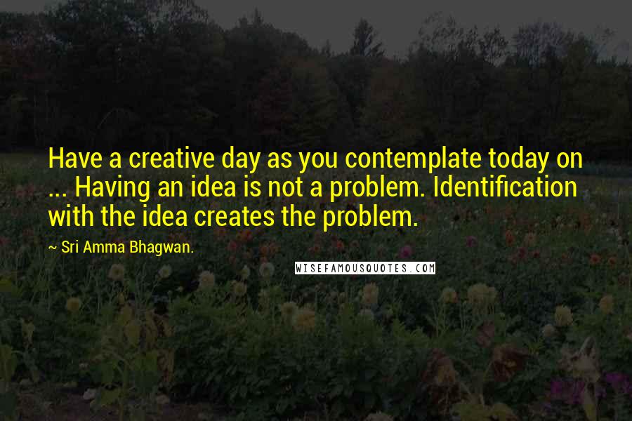 Sri Amma Bhagwan. Quotes: Have a creative day as you contemplate today on ... Having an idea is not a problem. Identification with the idea creates the problem.