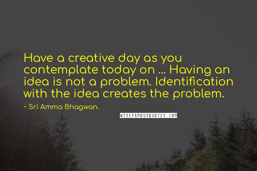 Sri Amma Bhagwan. Quotes: Have a creative day as you contemplate today on ... Having an idea is not a problem. Identification with the idea creates the problem.