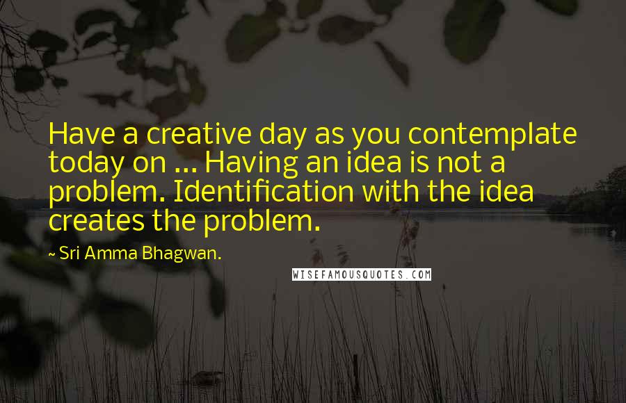 Sri Amma Bhagwan. Quotes: Have a creative day as you contemplate today on ... Having an idea is not a problem. Identification with the idea creates the problem.