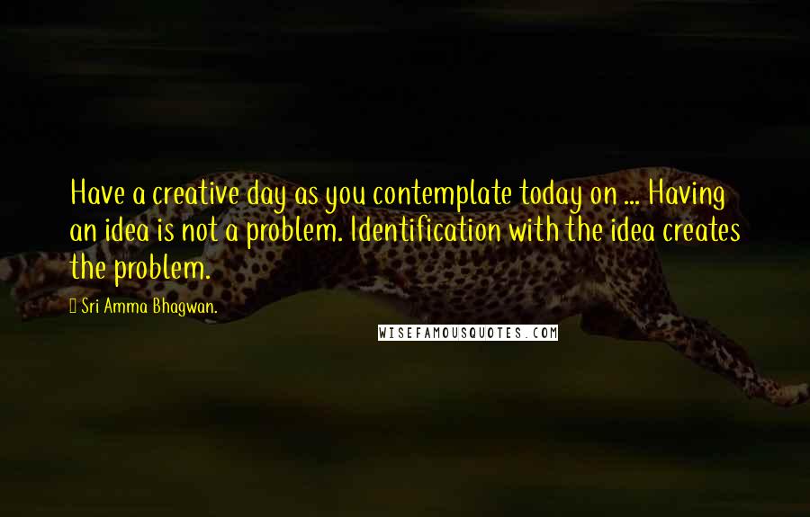 Sri Amma Bhagwan. Quotes: Have a creative day as you contemplate today on ... Having an idea is not a problem. Identification with the idea creates the problem.