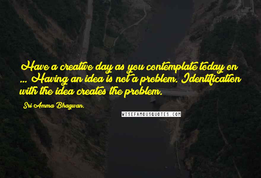 Sri Amma Bhagwan. Quotes: Have a creative day as you contemplate today on ... Having an idea is not a problem. Identification with the idea creates the problem.