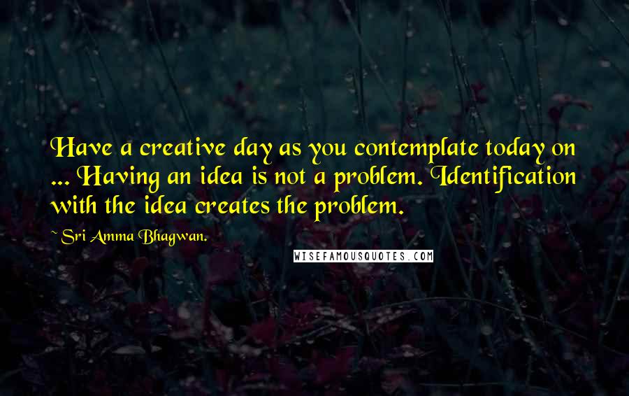 Sri Amma Bhagwan. Quotes: Have a creative day as you contemplate today on ... Having an idea is not a problem. Identification with the idea creates the problem.