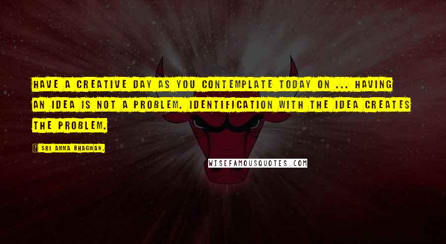 Sri Amma Bhagwan. Quotes: Have a creative day as you contemplate today on ... Having an idea is not a problem. Identification with the idea creates the problem.