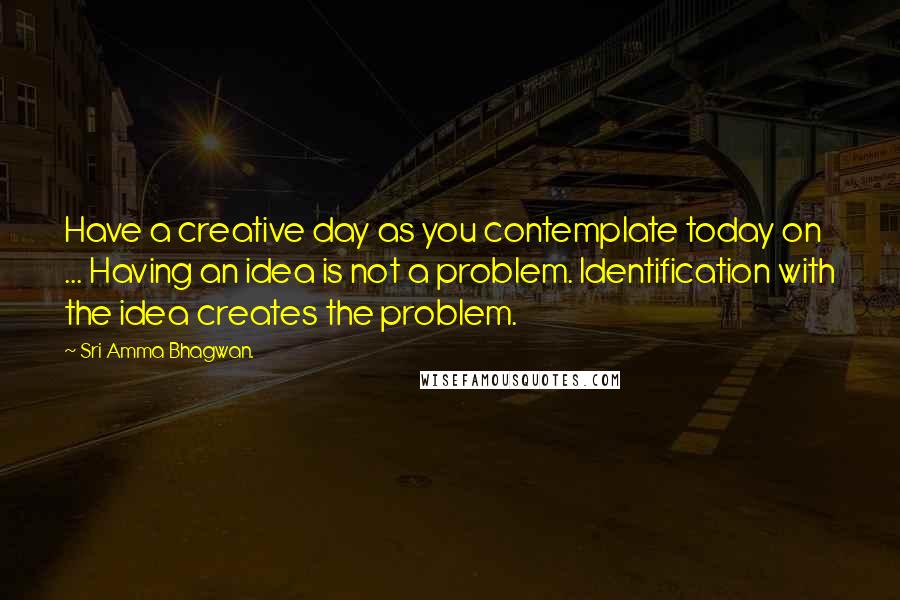 Sri Amma Bhagwan. Quotes: Have a creative day as you contemplate today on ... Having an idea is not a problem. Identification with the idea creates the problem.