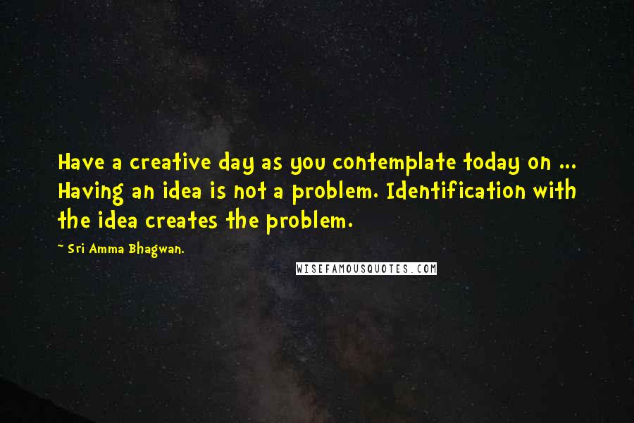 Sri Amma Bhagwan. Quotes: Have a creative day as you contemplate today on ... Having an idea is not a problem. Identification with the idea creates the problem.