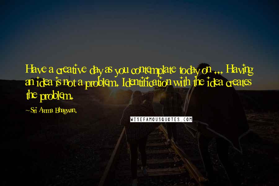 Sri Amma Bhagwan. Quotes: Have a creative day as you contemplate today on ... Having an idea is not a problem. Identification with the idea creates the problem.