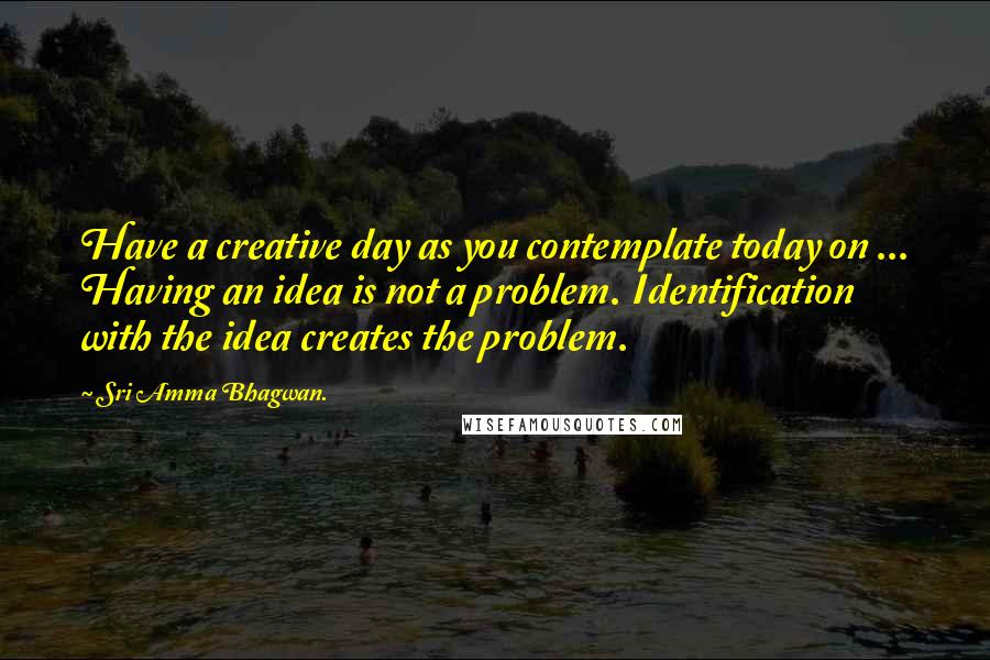 Sri Amma Bhagwan. Quotes: Have a creative day as you contemplate today on ... Having an idea is not a problem. Identification with the idea creates the problem.