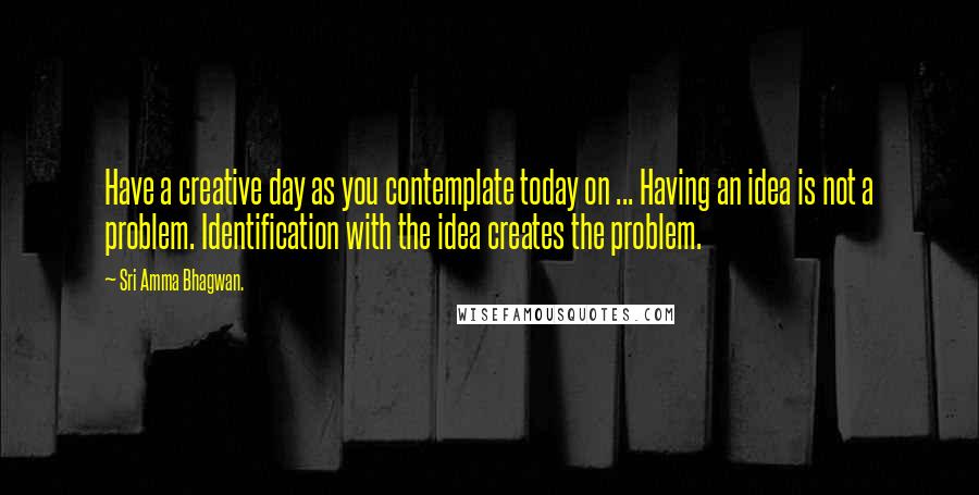 Sri Amma Bhagwan. Quotes: Have a creative day as you contemplate today on ... Having an idea is not a problem. Identification with the idea creates the problem.