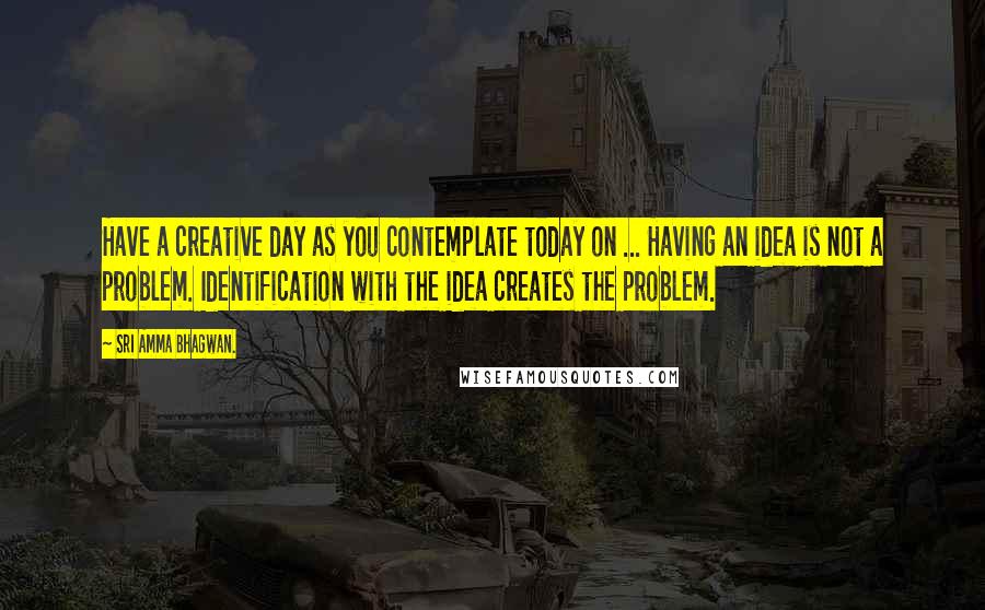 Sri Amma Bhagwan. Quotes: Have a creative day as you contemplate today on ... Having an idea is not a problem. Identification with the idea creates the problem.