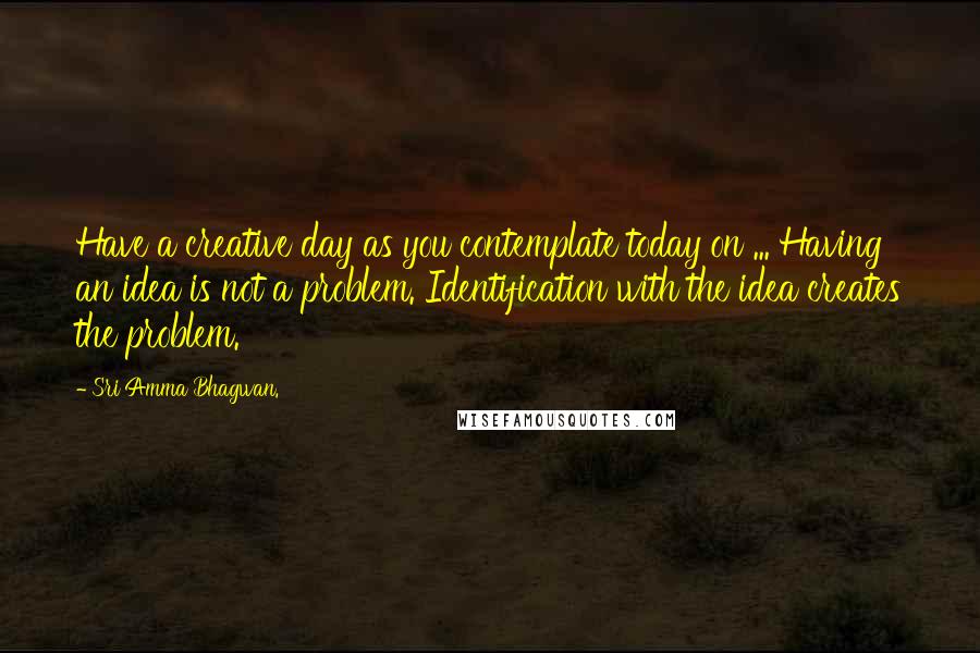 Sri Amma Bhagwan. Quotes: Have a creative day as you contemplate today on ... Having an idea is not a problem. Identification with the idea creates the problem.