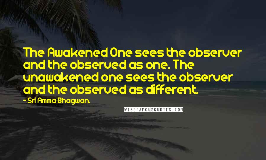 Sri Amma Bhagwan. Quotes: The Awakened One sees the observer and the observed as one. The unawakened one sees the observer and the observed as different.