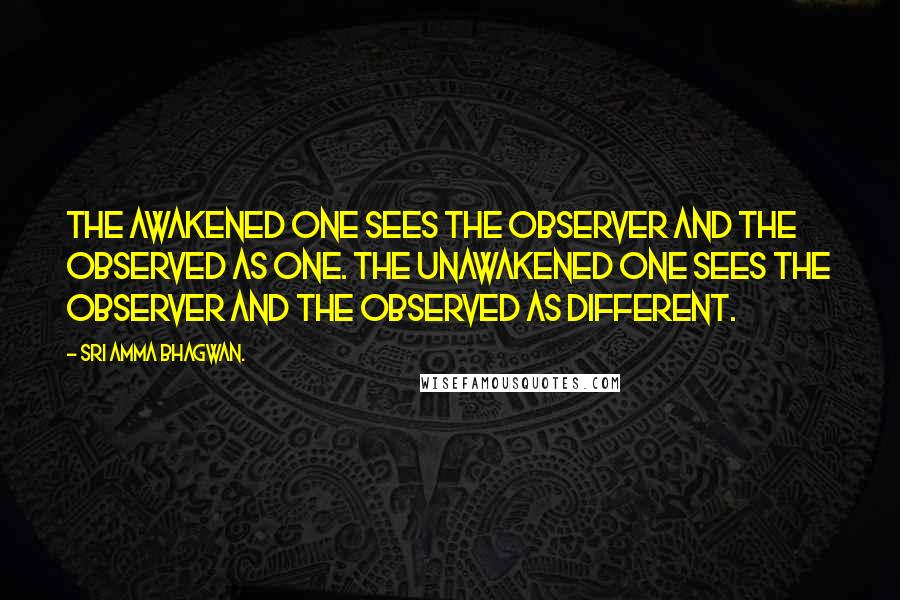 Sri Amma Bhagwan. Quotes: The Awakened One sees the observer and the observed as one. The unawakened one sees the observer and the observed as different.