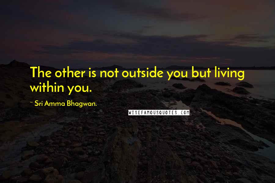 Sri Amma Bhagwan. Quotes: The other is not outside you but living within you.