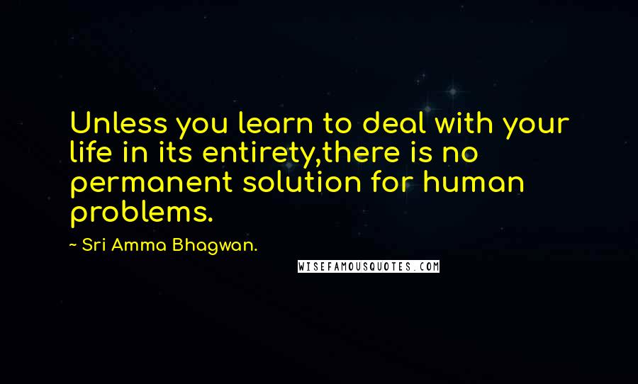 Sri Amma Bhagwan. Quotes: Unless you learn to deal with your life in its entirety,there is no permanent solution for human problems.