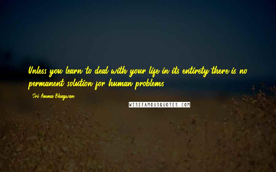 Sri Amma Bhagwan. Quotes: Unless you learn to deal with your life in its entirety,there is no permanent solution for human problems.