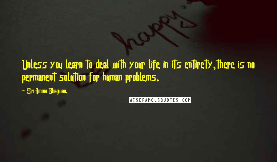 Sri Amma Bhagwan. Quotes: Unless you learn to deal with your life in its entirety,there is no permanent solution for human problems.