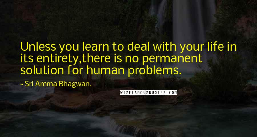 Sri Amma Bhagwan. Quotes: Unless you learn to deal with your life in its entirety,there is no permanent solution for human problems.