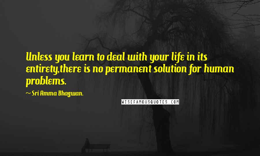 Sri Amma Bhagwan. Quotes: Unless you learn to deal with your life in its entirety,there is no permanent solution for human problems.