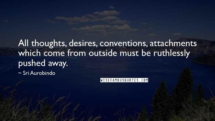 Sri Aurobindo Quotes: All thoughts, desires, conventions, attachments which come from outside must be ruthlessly pushed away.