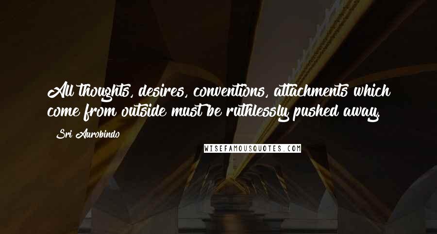 Sri Aurobindo Quotes: All thoughts, desires, conventions, attachments which come from outside must be ruthlessly pushed away.