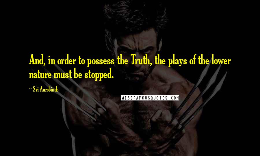 Sri Aurobindo Quotes: And, in order to possess the Truth, the plays of the lower nature must be stopped.