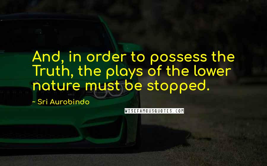 Sri Aurobindo Quotes: And, in order to possess the Truth, the plays of the lower nature must be stopped.