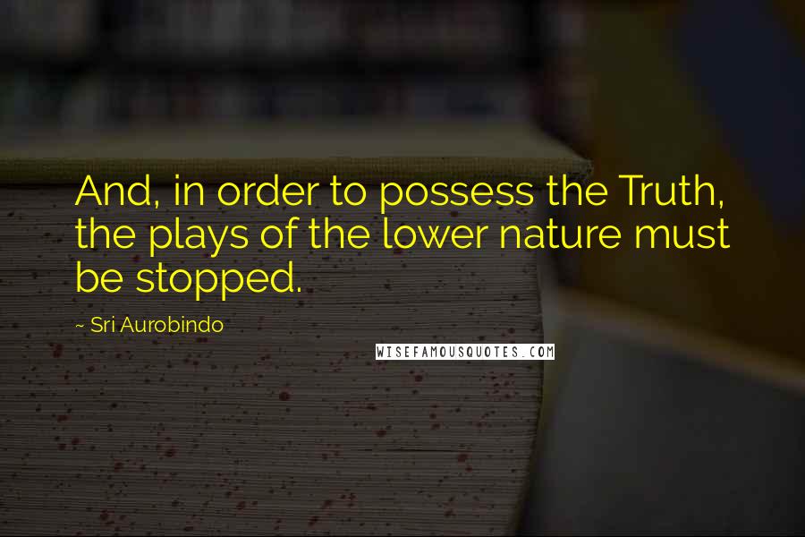 Sri Aurobindo Quotes: And, in order to possess the Truth, the plays of the lower nature must be stopped.