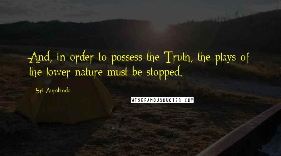 Sri Aurobindo Quotes: And, in order to possess the Truth, the plays of the lower nature must be stopped.