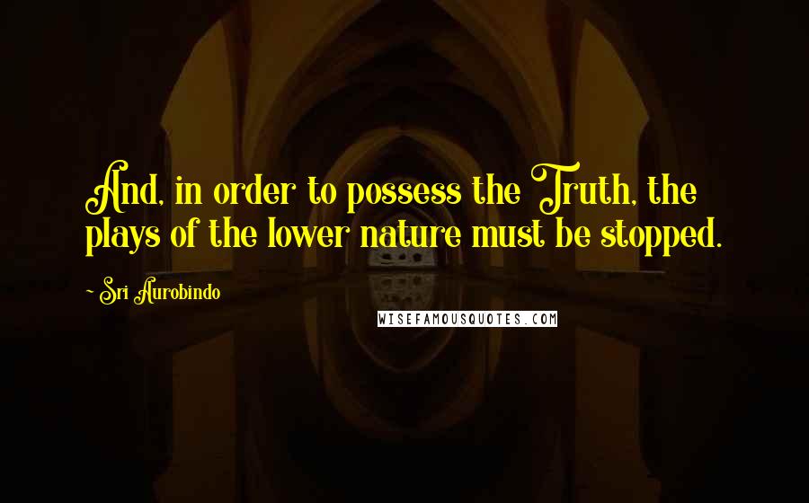 Sri Aurobindo Quotes: And, in order to possess the Truth, the plays of the lower nature must be stopped.