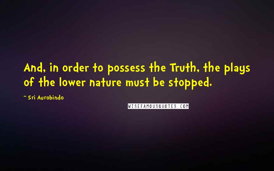 Sri Aurobindo Quotes: And, in order to possess the Truth, the plays of the lower nature must be stopped.